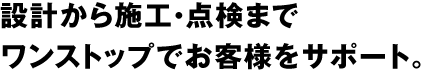 設計から施工・点検までワンストップでお客様をサポート。