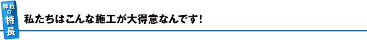 私たちはこんな施工が大得意なんです！