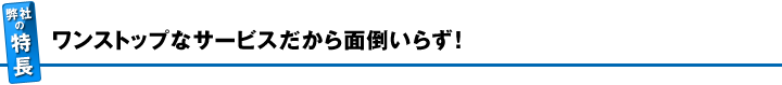 ワンストップなサービスだから面倒いらず！