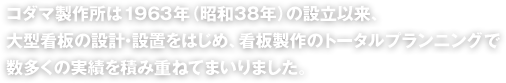 コダマ製作所は1963年（昭和38年）の設立以来、大型看板の設計・設置をはじめ、看板製作のトータルプランニングで数多くの実績を積み重ねてまいりました。