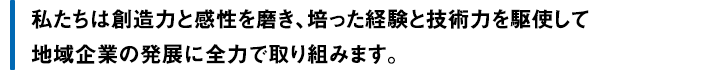 私たちは創造力と感性を磨き、培った経験と技術力を駆使して地域企業の発展に全力で取り組みます。