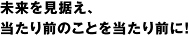 未来を見据え、当たり前のことを当たり前に！